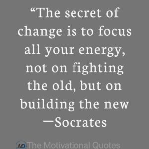 “The secret of change is to focus all your energy, not on fighting the old, but on building the new.” ―Socrates
